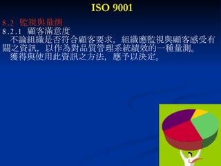 ISO 9001 8.2  監視與量測 8.2.1  顧客滿意度 不論組織是否符合顧客要求，組織應監視與顧客感受有 關之資訊，以作為對品質管理系統績效的一種量測。 獲得與使用此資訊之方法，應予以決定。 