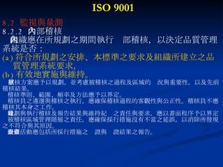ISO 9001 8.2  監視與量測 8.2.2  內部稽核 組織應在所規劃之期間執行內部稽核，以決定品質管理 系統是否： (a) 符合所規劃之安排、本標準之要求及組織所建立之品  質管理系統要求， (b) 有效地實施與維持。 稽核方案應予以規劃，並考慮被稽核之過程及區域的狀況與重要性，以及先前 稽核結果。 稽核準則、範圍、頻率及方法應予以界定。 稽核員之遴選與稽核之執行，應確保稽核過程的客觀性與公正性。稽核員不應 稽核其本身之工作。 規劃與執行稽核及報告結果與維持紀錄之責任與要求，應以書面程序予以界定 被稽核區域管理階層之責任，應確保採行措施沒有不當之延誤，以消除所發現 之不符合與其原因。 跟催活動應包括所採行措施之查證與查證結果之報告。 