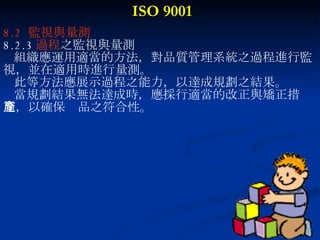 ISO 9001 8.2  監視與量測 8.2.3 過程 之監視與量測 組織應運用適當的方法，對品質管理系統之過程進行監 視，並在適用時進行量測。 此等方法應展示過程之能力，以達成規劃之結果。 當規劃結果無法達成時，應採行適當的改正與矯正措 施，以確保產品之符合性。 