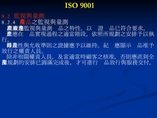ISO 9001 8.2  監視與量測 8.2.4  產品 之監視與量測 組織應監視與量測產品之特性，以查證產品已符合要求。 此應在產品實現過程之適當階段，依照所規劃之安排予以執 行。 符合性與允收準則之證據應予以維持。紀錄應顯示產品准予 放行之權責人員。 除非相關權責人員，及當適當時顧客之核准，否則應直到全 部規劃的安排已圓滿完成後，才可進行產品放行與服務交付。 