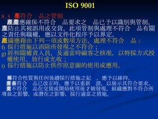 ISO 9001 8.3  不符合產品之管制 組織應確保不符合產品要求之產品已予以識別與管制， 以防止其被誤用或交貨。此項管制與處理不符合產品有關 之責任與職權，應以文件化程序予以界定。 組織應藉由下列一項或數項方法，處理不符合產品： 採行措施以消除所發現之不符合； 經相關權責人員，及適當時顧客之核准，以特採方式授 權使用、放行或允收； 採行措施以防止供作原意圖的使用或應用。 不符合性質與任何後續採行措施之紀錄，應予以維持。 當不符合產品已改正時，應予以重新查證，以展示其符合要求。 當不符合產品在交貨或開始使用後才被發現，組織應對不符合所 導致之影響，或潛在之影響，採行適當之措施。 