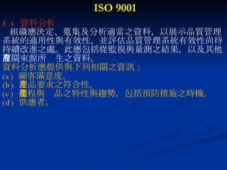 ISO 9001 8.4  資料分析 組織應決定、蒐集及分析適當之資料，以展示品質管理 系統的適用性與有效性，並評估品質管理系統有效性尚待 持續改進之處。此應包括從監視與量測之結果，以及其他 有關來源所產生之資料。 資料分析應提供與下列相關之資訊： (a)  顧客滿意度。 (b)  產品要求之符合性。 (c)  過程與產品之特性與趨勢，包括預防措施之時機。 (d)  供應者。 