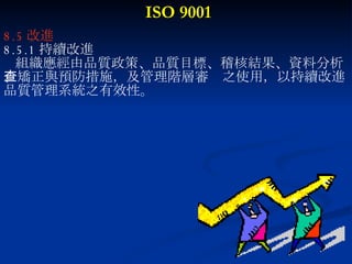 ISO 9001 8.5 改進 8.5.1 持續改進 組織應經由品質政策、品質目標、稽核結果、資料分析 、矯正與預防措施，及管理階層審查之使用，以持續改進 品質管理系統之有效性。 