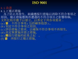 ISO 9001 8.5 改進 8.5.2 矯正措施 為了防止再發生，組織應採行措施以消除不符合事項之 原因。矯正措施應與所遭遇的不符合項目之影響相稱。 文件化程序應予以建立，以界定下列各項要求： (a) 審查不符合事項 ( 包括顧客抱怨 ) 。  (b) 判定不符合事項之原因。 (c) 評估措施之需求，以確保不符合事項不再發生。 (d) 決定與實施所需之措施。 (e) 所採行措施的結果之紀錄。 (f) 審查所採行之矯正措施。 