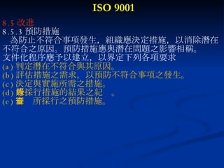 ISO 9001 8.5 改進 8.5.3 預防措施 為防止不符合事項發生，組織應決定措施，以消除潛在 不符合之原因。預防措施應與潛在問題之影響相稱。 文件化程序應予以建立，以界定下列各項要求 (a) 判定潛在不符合與其原因。 (b) 評估措施之需求，以預防不符合事項之發生。 (c) 決定與實施所需之措施。 (d) 所採行措施的結果之紀錄。 (e) 審查所採行之預防措施。 