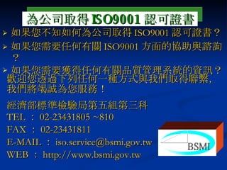 如果您不知如何為公司取得 ISO9001 認可證書？ 如果您需要任何有關 ISO9001 方面的協助與諮詢？ 如果您需要獲得任何有關品質管理系統的資訊？ 歡迎您透過下列任何一種方式與我們取得聯繫，我們將竭誠為您服務！ 經濟部標準檢驗局第五組第三科 TEL ： 02-23431805 ~810 FAX ： 02-23431811 E-MAIL ： [email_address] WEB ： http:// www.bsmi.gov.tw 為公司取得 ISO9001 認可證書 