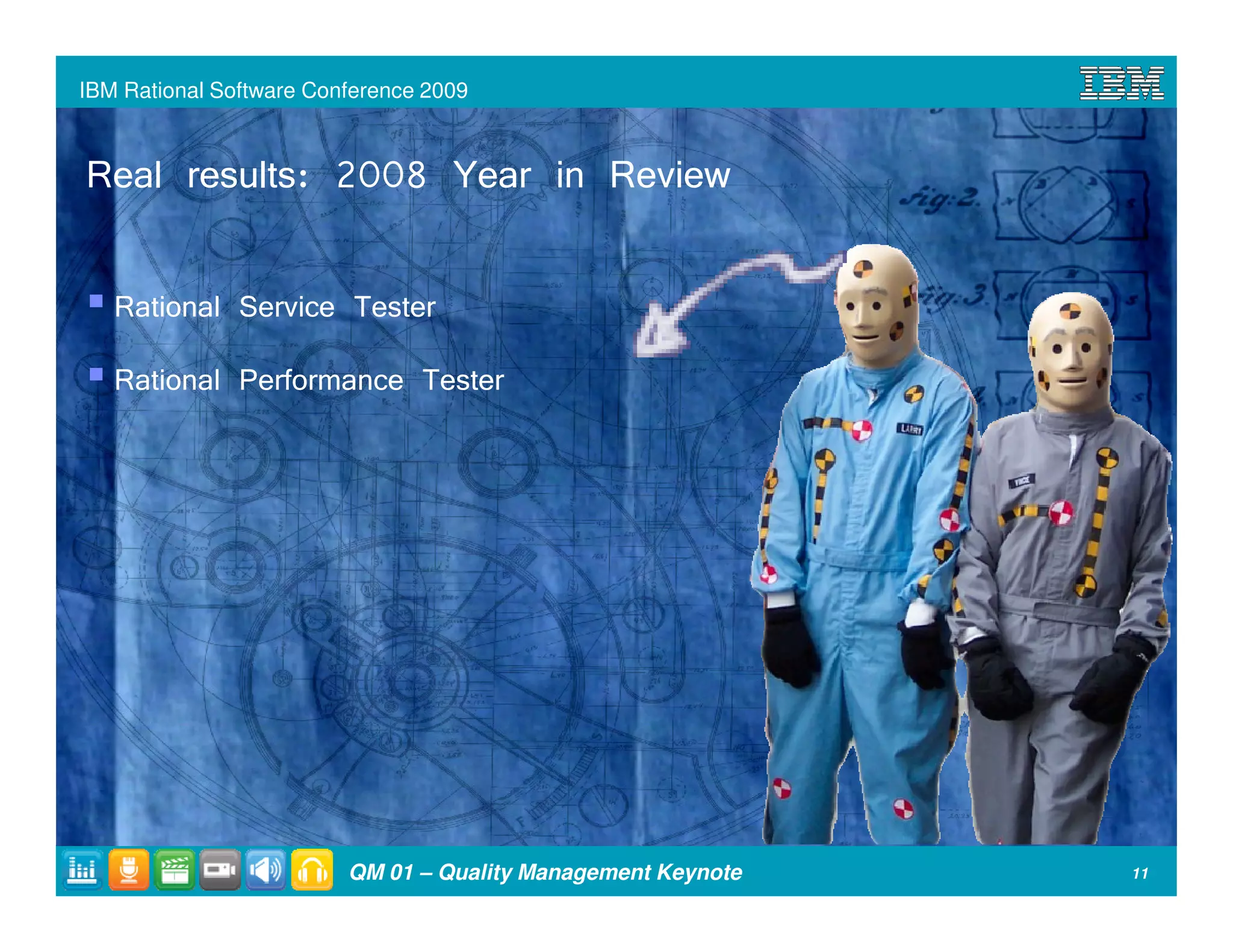 IBM Rational Software Conference 2009



Real results: 2008 Year in Review

   Rational Service Tester
   Rational Performance Tester




                         QM 01 – Quality Management Keynote   11
 