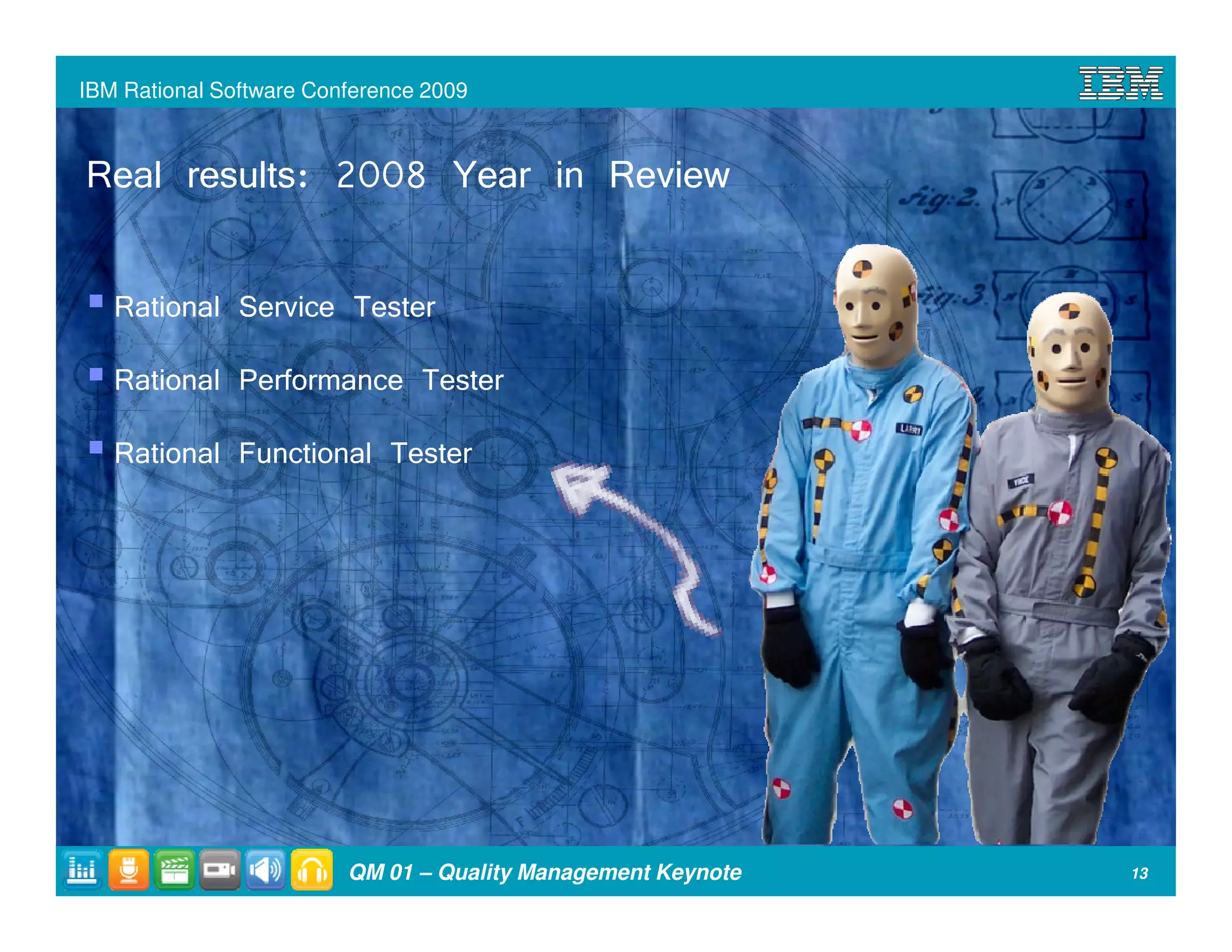IBM Rational Software Conference 2009



Real results: 2008 Year in Review

   Rational Service Tester
   Rational Performance Tester
   Rational Functional Tester




                         QM 01 – Quality Management Keynote   13
 