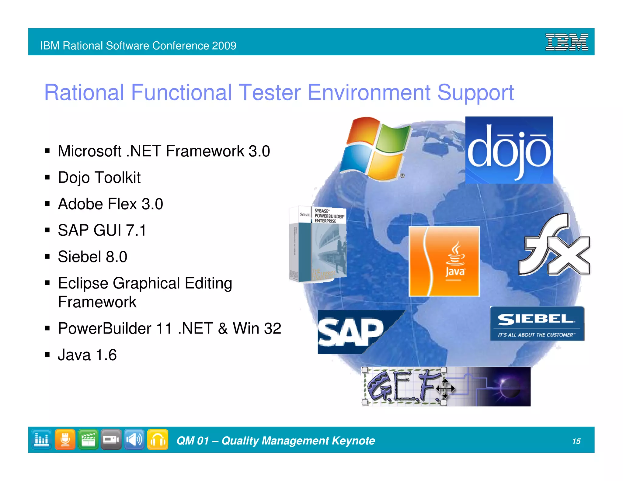 IBM Rational Software Conference 2009



Rational Functional Tester Environment Support

   Microsoft .NET Framework 3.0
   Dojo Toolkit
   Adobe Flex 3.0
   SAP GUI 7.1
   Siebel 8.0
   Eclipse Graphical Editing
   Framework
   PowerBuilder 11 .NET & Win 32
   Java 1.6




                         QM 01 – Quality Management Keynote   15
 