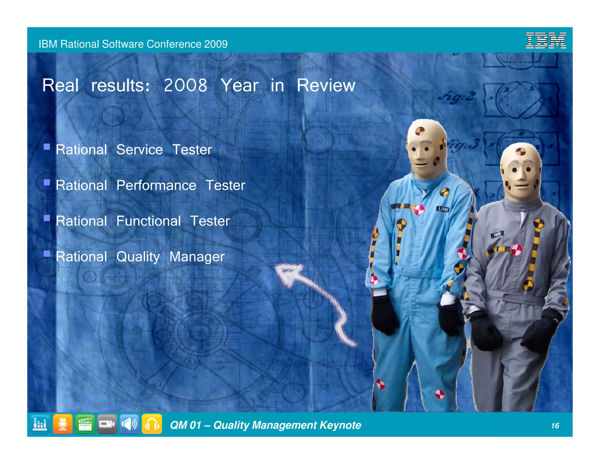 IBM Rational Software Conference 2009



Real results: 2008 Year in Review

   Rational Service Tester
   Rational Performance Tester
   Rational Functional Tester
   Rational Quality Manager




                         QM 01 – Quality Management Keynote   16
 