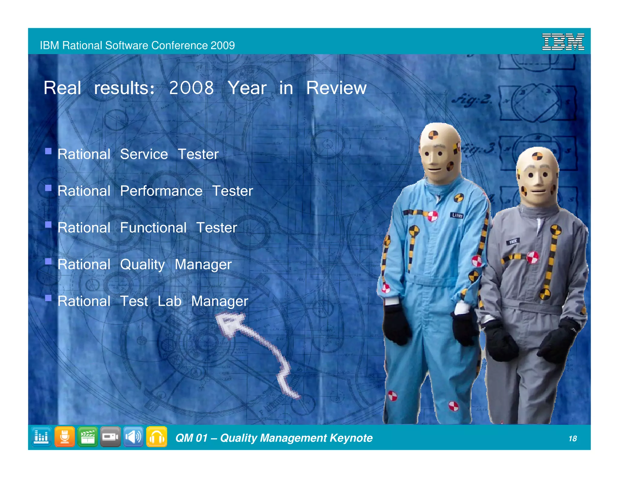 IBM Rational Software Conference 2009



Real results: 2008 Year in Review

   Rational Service Tester
   Rational Performance Tester
   Rational Functional Tester
   Rational Quality Manager
   Rational Test Lab Manager




                         QM 01 – Quality Management Keynote   18
 