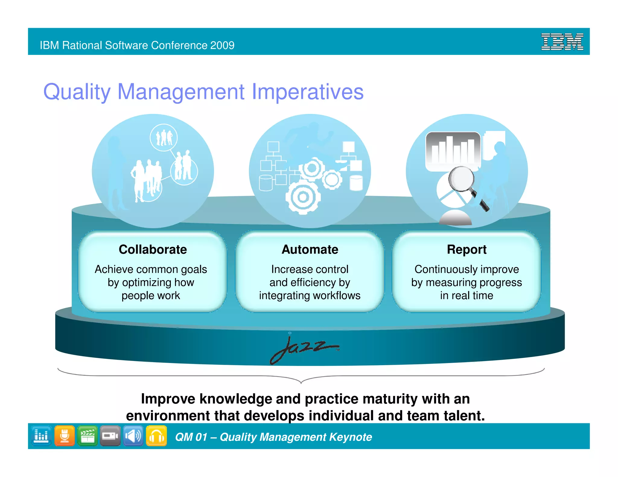 IBM Rational Software Conference 2009



Quality Management Imperatives




              Collaborate                   Automate                  Report
          Achieve common goals             Increase control      Continuously improve
            by optimizing how              and efficiency by    by measuring progress
               people work              integrating workflows         in real time




                  Improve knowledge and practice maturity with an
                environment that develops individual and team talent.
                         QM 01 – Quality Management Keynote
 