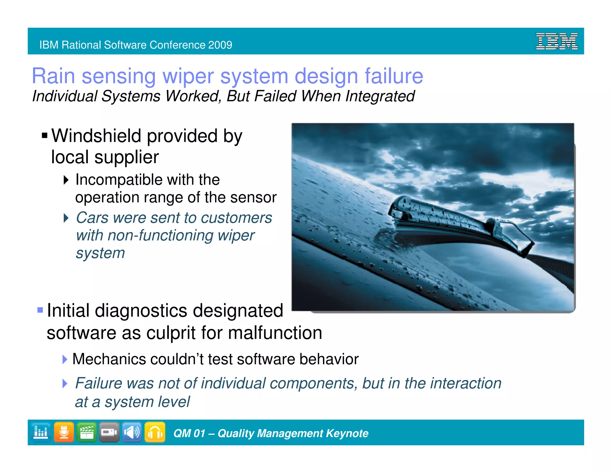 IBM Rational Software Conference 2009


Rain sensing wiper system design failure
Individual Systems Worked, But Failed When Integrated

   Windshield provided by
   local supplier
       Incompatible with the
       operation range of the sensor
       Cars were sent to customers
       with non-functioning wiper
       system


  Initial diagnostics designated
  software as culprit for malfunction
       Mechanics couldn’t test software behavior
       Failure was not of individual components, but in the interaction
       at a system level
                          QM 01 – Quality Management Keynote
 