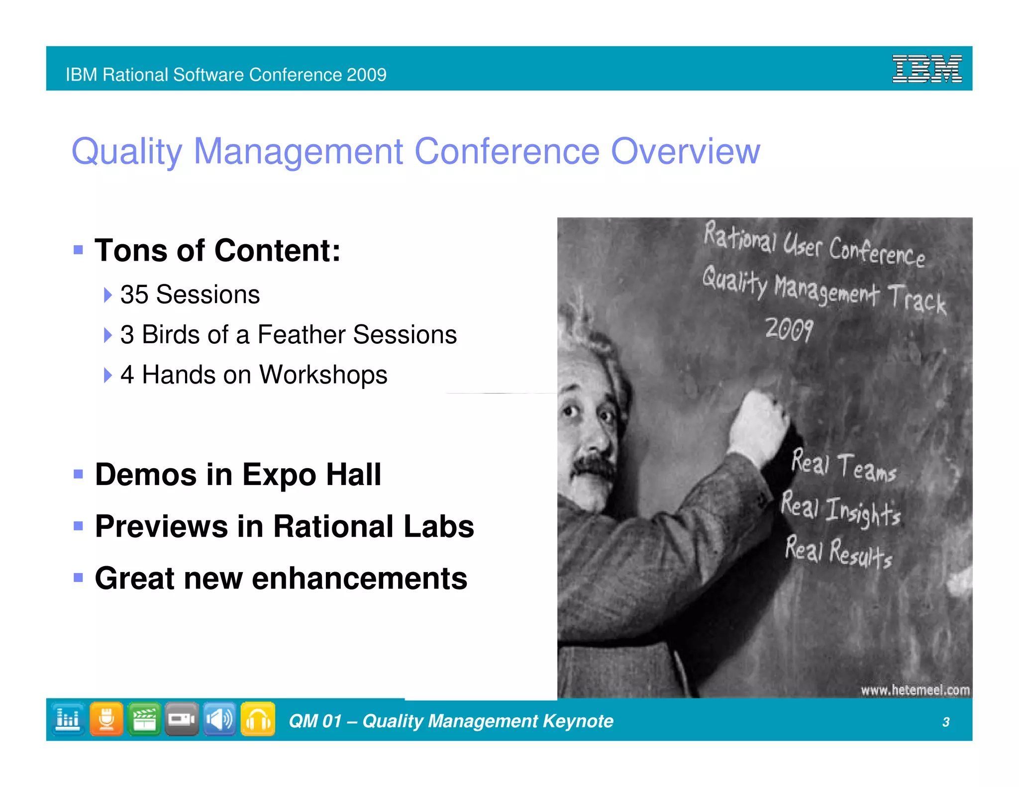 IBM Rational Software Conference 2009



Quality Management Conference Overview

   Tons of Content:
      35 Sessions
      3 Birds of a Feather Sessions
      4 Hands on Workshops


   Demos in Expo Hall
   Previews in Rational Labs
   Great new enhancements



                         QM 01 – Quality Management Keynote   3
 