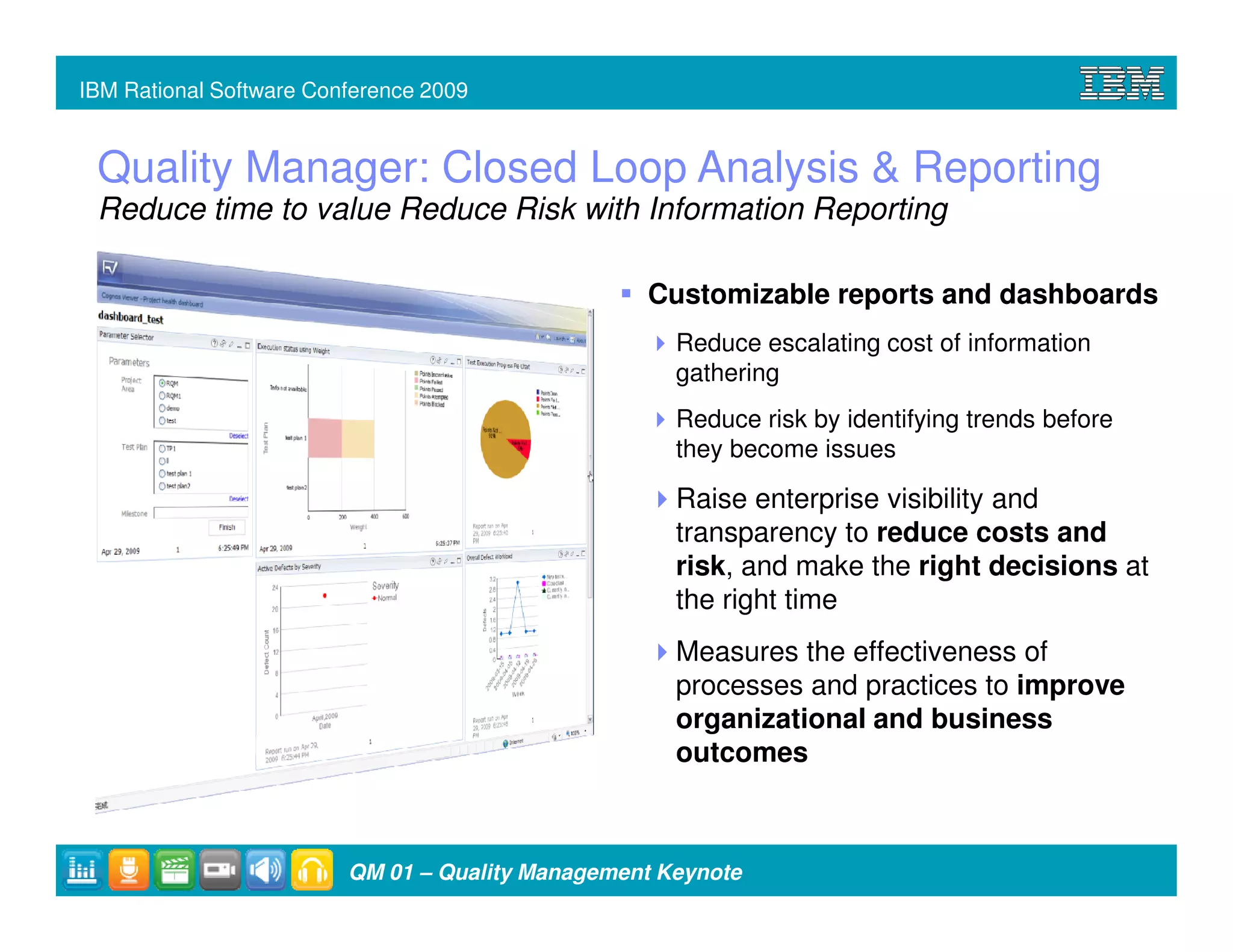 IBM Rational Software Conference 2009


 Quality Manager: Closed Loop Analysis & Reporting
 Reduce time to value Reduce Risk with Information Reporting

                                                  Customizable reports and dashboards
                                                     Reduce escalating cost of information
                                                     gathering
                                                     Reduce risk by identifying trends before
                                                     they become issues

                                                     Raise enterprise visibility and
                                                     transparency to reduce costs and
                                                     risk, and make the right decisions at
                                                     the right time
                                                     Measures the effectiveness of
                                                     processes and practices to improve
                                                     organizational and business
                                                     outcomes



                         QM 01 – Quality Management Keynote
 