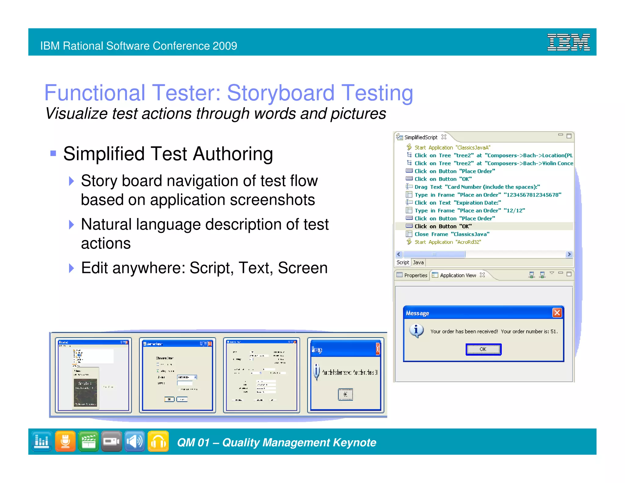 IBM Rational Software Conference 2009



Functional Tester: Storyboard Testing
Visualize test actions through words and pictures

    Simplified Test Authoring
       Story board navigation of test flow
       based on application screenshots
       Natural language description of test
       actions
       Edit anywhere: Script, Text, Screen




                         QM 01 – Quality Management Keynote
 