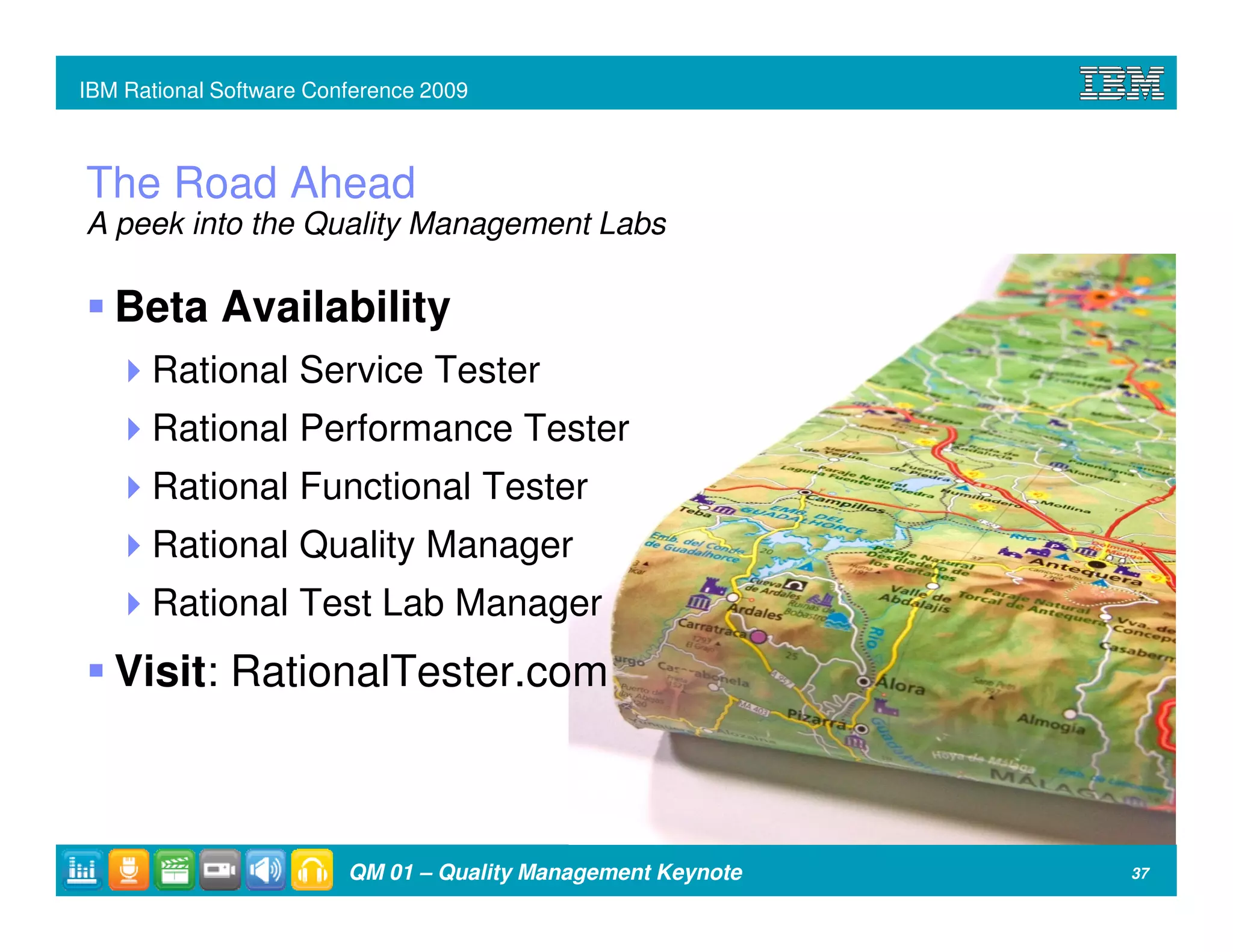 IBM Rational Software Conference 2009



The Road Ahead
A peek into the Quality Management Labs

   Beta Availability
      Rational Service Tester
      Rational Performance Tester
      Rational Functional Tester
      Rational Quality Manager
      Rational Test Lab Manager
   Visit: RationalTester.com



                         QM 01 – Quality Management Keynote   37
 