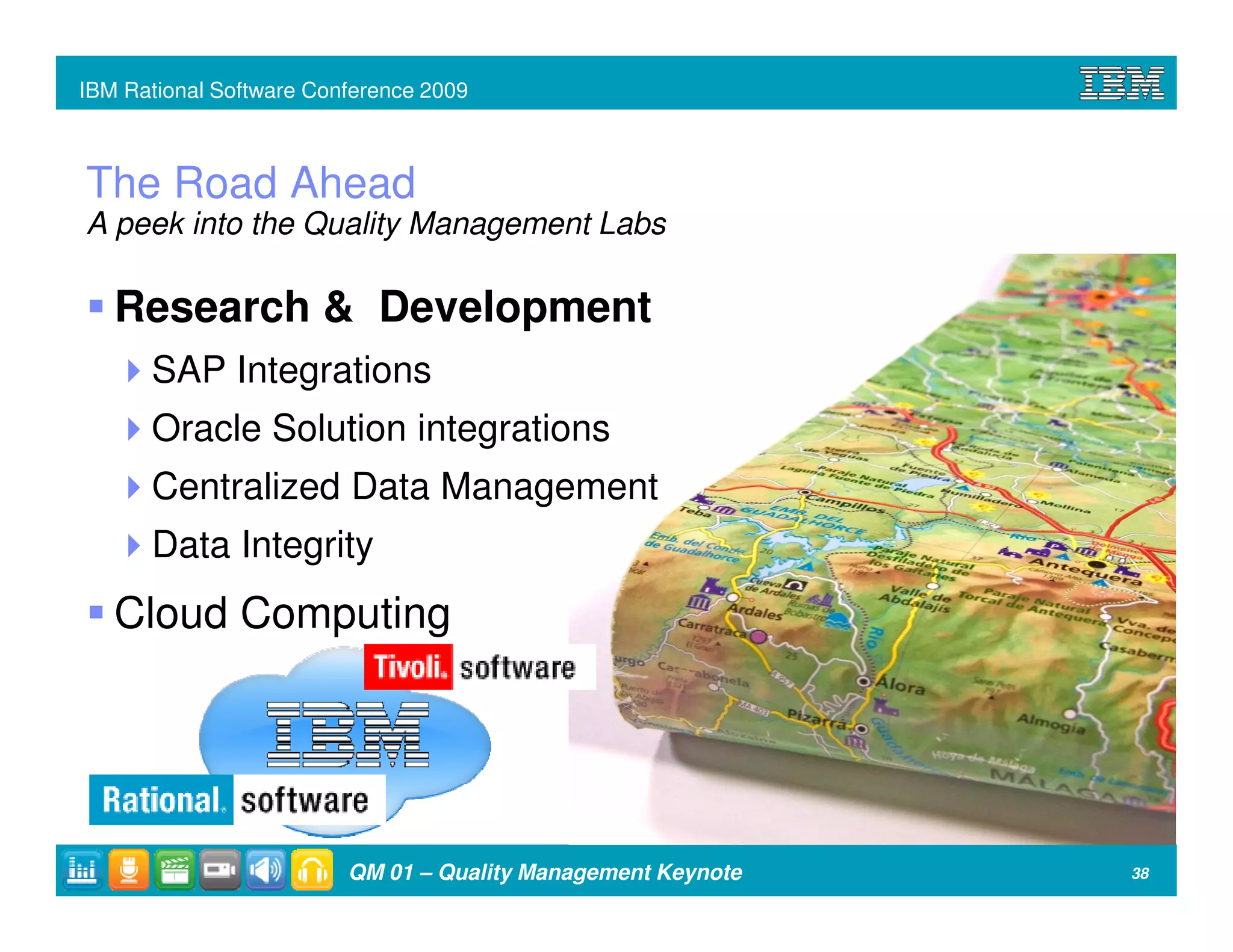 IBM Rational Software Conference 2009



The Road Ahead
A peek into the Quality Management Labs

   Research & Development
      SAP Integrations
      Oracle Solution integrations
      Centralized Data Management
      Data Integrity
   Cloud Computing




                         QM 01 – Quality Management Keynote   38
 