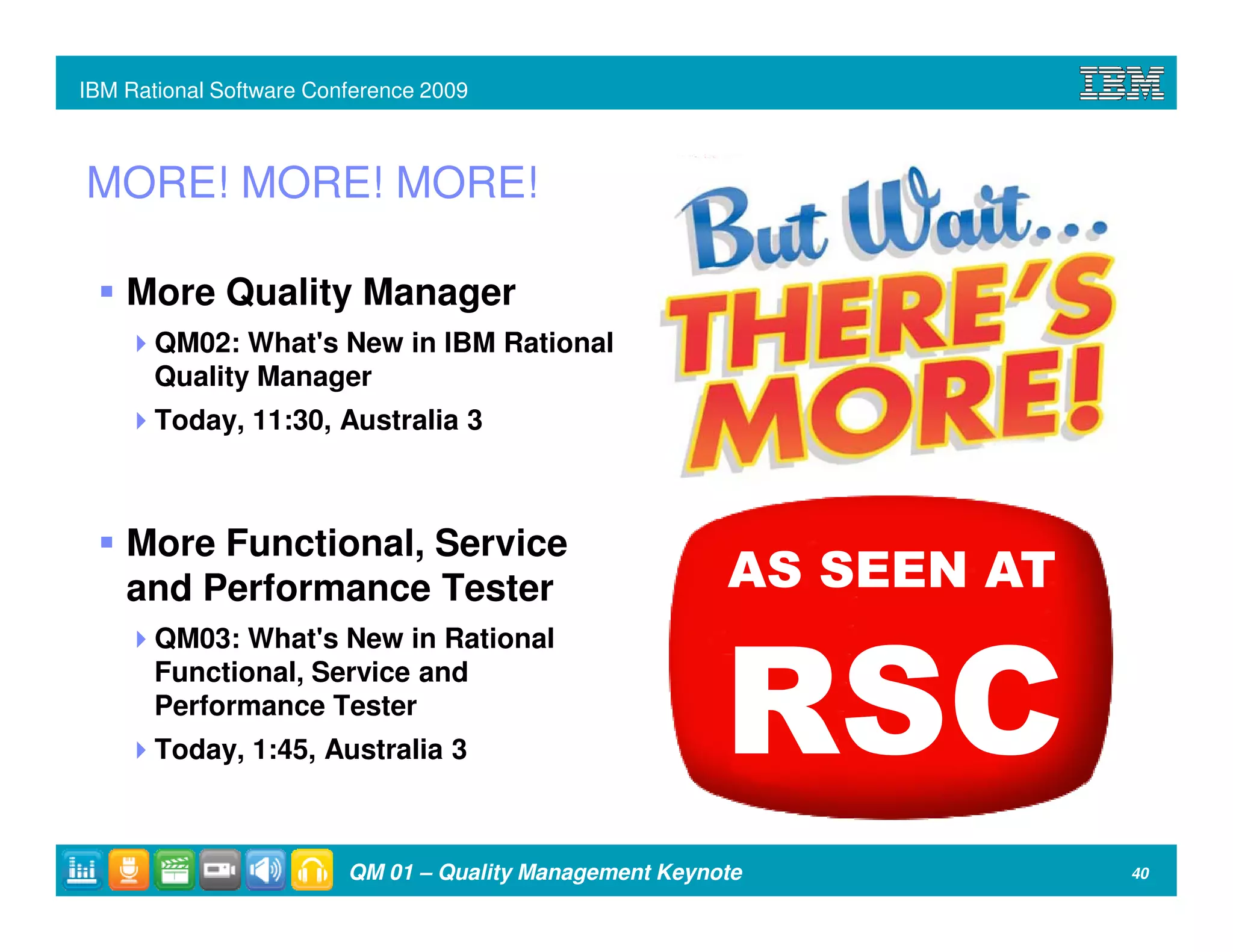 IBM Rational Software Conference 2009



MORE! MORE! MORE!

    More Quality Manager
       QM02: What's New in IBM Rational
       Quality Manager
       Today, 11:30, Australia 3



    More Functional, Service
    and Performance Tester                               AS SEEN AT
       QM03: What's New in Rational
       Functional, Service and
       Performance Tester
       Today, 1:45, Australia 3                          RSC
                         QM 01 – Quality Management Keynote           40
 