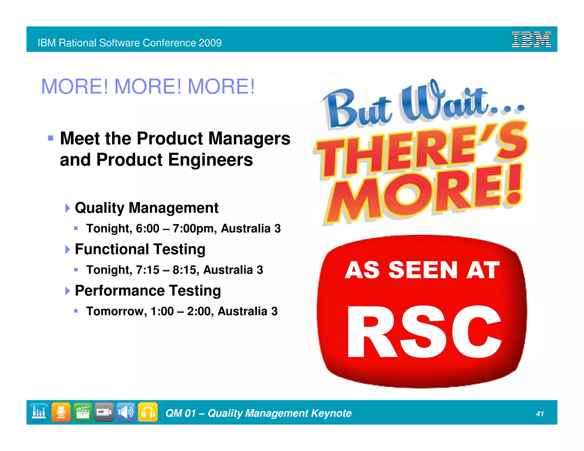 IBM Rational Software Conference 2009



MORE! MORE! MORE!

    Meet the Product Managers
    and Product Engineers

       Quality Management
         Tonight, 6:00 – 7:00pm, Australia 3
       Functional Testing
         Tonight, 7:15 – 8:15, Australia 3               AS SEEN AT
       Performance Testing



                                                         RSC
         Tomorrow, 1:00 – 2:00, Australia 3




                         QM 01 – Quality Management Keynote           41
 