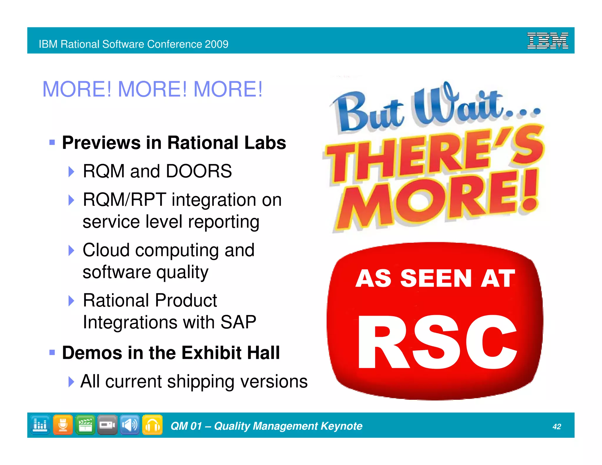 IBM Rational Software Conference 2009



MORE! MORE! MORE!

    Previews in Rational Labs
        RQM and DOORS
        RQM/RPT integration on
        service level reporting
        Cloud computing and
        software quality                                 AS SEEN AT
        Rational Product
        Integrations with SAP
    Demos in the Exhibit Hall
        All current shipping versions
                                                         RSC
                         QM 01 – Quality Management Keynote           42
 