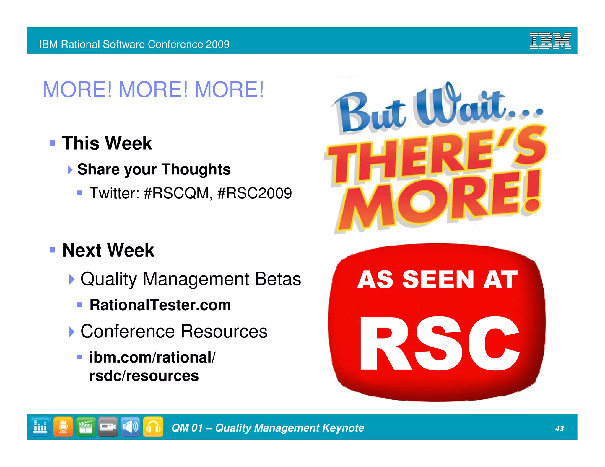 IBM Rational Software Conference 2009



MORE! MORE! MORE!

    This Week
       Share your Thoughts
         Twitter: #RSCQM, #RSC2009


    Next Week
        Quality Management Betas                         AS SEEN AT
         RationalTester.com
        Conference Resources
         ibm.com/rational/
         rsdc/resources
                                                         RSC
                         QM 01 – Quality Management Keynote           43
 