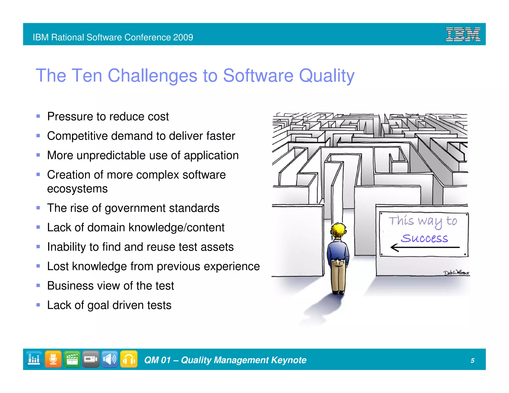 IBM Rational Software Conference 2009



The Ten Challenges to Software Quality

   Pressure to reduce cost
   Competitive demand to deliver faster
   More unpredictable use of application
   Creation of more complex software
   ecosystems
   The rise of government standards
   Lack of domain knowledge/content
   Inability to find and reuse test assets
   Lost knowledge from previous experience
   Business view of the test
   Lack of goal driven tests



                         QM 01 – Quality Management Keynote   5
 