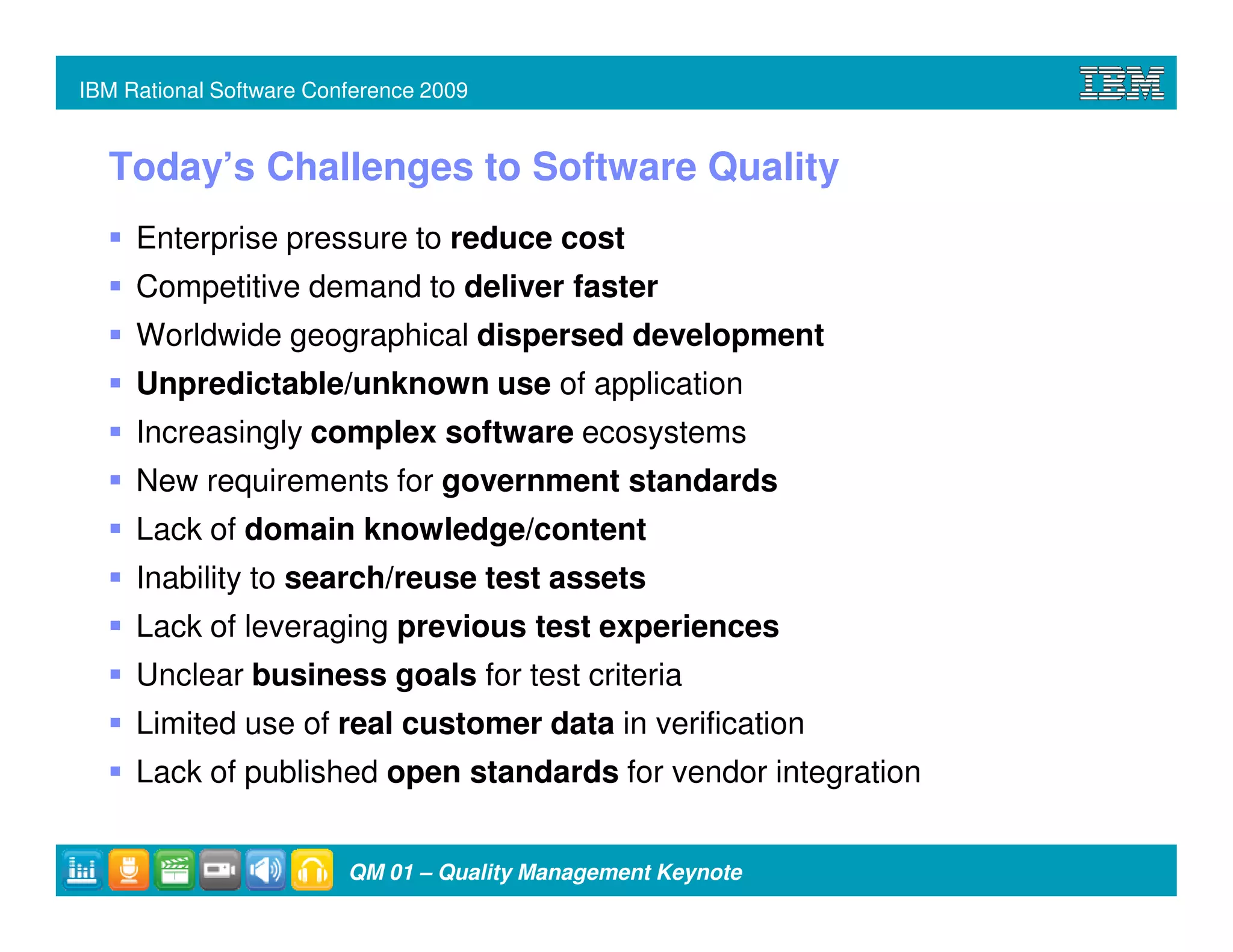 IBM Rational Software Conference 2009


  Today’s Challenges to Software Quality
     Enterprise pressure to reduce cost
     Competitive demand to deliver faster
     Worldwide geographical dispersed development
     Unpredictable/unknown use of application
     Increasingly complex software ecosystems
     New requirements for government standards
     Lack of domain knowledge/content
     Inability to search/reuse test assets
     Lack of leveraging previous test experiences
     Unclear business goals for test criteria
     Limited use of real customer data in verification
     Lack of published open standards for vendor integration


                         QM 01 – Quality Management Keynote
 