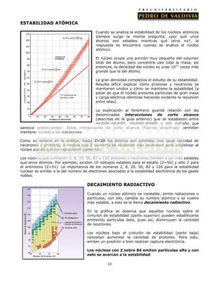 ESTABILIDAD ATÓMICA
Cuando se analiza la estabilidad de los núcleos atómicos
siempre surge la misma pregunta, ¿por qué unos
átomos son estables mientras que otros no?, la
respuesta se encuentra cuando se analiza el núcleo
atómico.
El núcleo ocupa una porción muy pequeña del volumen
total del átomo, pero concentra casi toda la masa, así
entonces, la densidad del núcleo es unas 1012 veces más
grande que la del átomo.
La gran densidad complejiza el estudio de su estabilidad.
Resulta difícil explicar cómo protones y neutrones se
mantienen unidos y cómo se mantiene la estabilidad (a
pesar de que el núcleo presenta partículas de gran masa
y carga eléctrica idénticas haciendo evidente la repulsión
entre ellas).
La explicación al fenómeno guarda relación con las
denominadas
interacciones
de
corto
alcance
(descritas en la guía anterior) que se establecen entre
neutrón-neutrón, neutrón-protón y por extraño que
parezca protón-protón. Estas interacciones de corto alcance (fuerzas atractivas) permiten
mantener unidos a los nucleones.
Como se aprecia en la gráfica, hasta Z=20 los átomos son estables, con igual cantidad de
neutrones y protones, a medida que Z aumenta se necesitan más neutrones para estabilizar al
núcleo puesto que las repulsiones aumentan.
Los núcleos que contienen 2, 8, 20, 50, 82 o 126 protones o neutrones tienden a ser más estables
que otros átomos. Por ejemplo, existen 10 isótopos estables para el estaño (Z=50) y sólo 2 para
el antimonio (Z=51). La importancia de los números 2, 8, 20, 50, 82 y 126 para la estabilidad
nuclear es similar a la del número de electrones asociados a la estabilidad electrónica de los gases
nobles.

DECAIMIENTO RADIACTIVO
Cuando un núcleo atómico es inestable, emite radiaciones o
partículas, con ello, cambia su número atómico y se vuelve
más estable, a esto se le llama decaimiento radiactivo.
En la gráfica se observa que aquellos núcleos sobre el
cinturón de estabilidad (parte superior) pueden estabilizarse
emitiendo partículas beta, pues así, disminuyen la cantidad
de neutrones.
Los núcleos bajo el cinturón de estabilidad (parte baja)
necesitan aumentar la cantidad de protones. Para esto,
emiten un positrón o bien realizan captura electrónica.
Los núcleos con Z sobre 84 emiten partículas alfa y con
esto se acercan a la estabilidad.
10

 