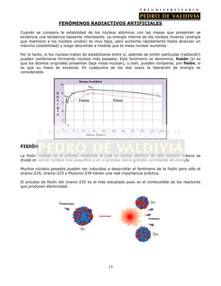 FENÓMENOS RADIACTIVOS ARTIFICIALES
Cuando se compara la estabilidad de los núcleos atómicos con las masas que presentan se
evidencia una tendencia bastante interesante. La energía interna de los núcleos livianos (energía
que mantiene a los núcleos unidos) es muy baja, pero aumenta rápidamente hasta alcanzar un
máximo (estabilidad) y luego desciende a medida que la masa nuclear aumenta.
Por lo tanto, si los núcleos tratan de estabilizarse entre sí, además de emitir partículas (radiación)
pueden combinarse formando núcleos más pesados. Este fenómeno se denomina, fusión (si es
que los átomos originales presentan baja masa nuclear), o bien, pueden romperse, por fisión, si
es que su masa es excesiva. En cualquiera de los dos casos la liberación de energía es
considerable.

FISIÓN
La fisión nuclear es el proceso mediante el cual un núcleo atómico de alto número másico se
divide en varios núcleos más pequeños y en el proceso libera grandes cantidades de energía.
Muchos núcleos pesados pueden ser inducidos a desarrollar el fenómeno de la fisión pero sólo el
Uranio-235, Uranio-233 y Plutonio-239 tienen una real importancia práctica.
El proceso de fisión del Uranio-235 es el más estudiado pues es el combustible de los reactores
que producen electricidad.

13

 