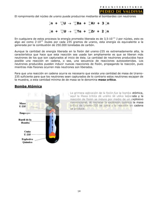El rompimiento del núcleo de uranio puede producirse mediante el bombardeo con neutrones
1
0

n +

235
92

U

142
56

Ba +

91
36

1
Kr + 3 0 n

1
0

n +

235
92

U

137
52

Te +

97
40

1
Zr + 2 0 n

En cualquiera de estos procesos la energía promedio liberada es de 3,5·10-11 J por núcleo, esto es
algo así como 2·1013 Joules por cada 235 gramos de uranio, esta energía es equivalente a la
generada por la combustión de 250.000 toneladas de carbón.
Aunque la cantidad de energía liberada en la fisión del uranio-235 es extremadamente alta, la
característica que hace que esta reacción sea usada tan ampliamente es que se liberan más
neutrones de los que son capturados al inicio de ésta. La cantidad de neutrones producidos hace
posible una reacción en cadena, o sea, una secuencia de reacciones autosostenidas. Los
neutrones producidos pueden inducir nuevas reacciones de fisión, propagando la reacción, pues
mientras más fisiones ocurren más neutrones son liberados.
Para que una reacción en cadena ocurra es necesario que exista una cantidad de masa de Uranio235 suficiente para que los neutrones sean capturados de lo contrario estos neutrones escapan de
la muestra, a esta cantidad mínima de de masa se le denomina masa crítica.

Bomba Atómica
La primera aplicación de la fisión fue la bomba atómica,
aquí la masa crítica de uranio se ubica separada y la
reacción de fisión se induce por medio de un explosivo
convencional. Al iniciarse la explosión química la masa
crítica de Uranio-235 se junta y la reacción en cadena
se produce.

14

 