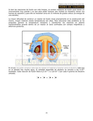 Si bien las reacciones de fusión son más limpias, no existen reactores de fusión pues tienen un
inconveniente muy grande y es que para poder fusionar dos núcleos es necesario vencer sus
fuerzas de repulsión y para ello se necesitan cerca de 15 millones de grados celsius (la energía de
una estrella).
La mayor dificultad de construir un reactor de fusión recae precisamente en la construcción del
mismo, ningún material resiste temperaturas tan altas. Para solucionar este problema se ha
propuesto generar la temperatura necesaria y transformar los reactivos en plasma
manteniéndolos girando dentro de un reactor al vacío confinados con campos magnéticos y
eléctricos giratorios.

En el caso de poder construir este tipo de reactor el material a fusionar sería el deuterio dado que
en el planeta hay mucha agua, la cantidad disponible de deuterio es cercana a las 5·1015
toneladas. Cada reacción de fusión libera 6,3·10-13 J o 3,8·1011 J por cada 4 gramos de Deuterio
utilizado.
2
1

H +

2
1

3
1H

H

16

+

1
1H

 