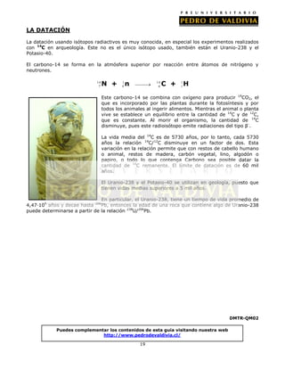 LA DATACIÓN
La datación usando isótopos radiactivos es muy conocida, en especial los experimentos realizados
con 14C en arqueología. Este no es el único isótopo usado, también están el Uranio-238 y el
Potasio-40.
El carbono-14 se forma en la atmósfera superior por reacción entre átomos de nitrógeno y
neutrones.
14
7

N +

1
0

n

14
6

C +

1
1

H

Este carbono-14 se combina con oxígeno para producir 14CO2, el
que es incorporado por las plantas durante la fotosíntesis y por
todos los animales al ingerir alimentos. Mientras el animal o planta
vive se establece un equilibrio entre la cantidad de 14C y de 12C,
que es constante. Al morir el organismo, la cantidad de 14C
disminuye, pues este radioisótopo emite radiaciones del tipo β-.
La vida media del 14C es de 5730 años, por lo tanto, cada 5730
años la relación 14C/12C disminuye en un factor de dos. Esta
variación en la relación permite que con restos de cabello humano
o animal, restos de madera, carbón vegetal, lino, algodón o
papiro, o todo lo que contenga Carbono sea posible datar la
cantidad de 14C remanente. El límite de datación es de 60 mil
años.
El Uranio-238 y el Potasio-40 se utilizan en geología, puesto que
tienen vidas medias superiores a 5 mil años.
En particular, el Uranio-238, tiene un tiempo de vida promedio de
4,47·109 años y decae hasta 206Pb, entonces la edad de una roca que contiene algo de Uranio-238
puede determinarse a partir de la relación 238U/206Pb.

DMTR-QM02
Puedes complementar los contenidos de esta guía visitando nuestra web
http://www.pedrodevaldivia.cl/
19

 