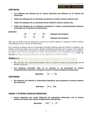 ISÓTOPOS
Los isótopos son átomos de un mismo elemento que difieren en el número de
neutrones.
Todos los isótopos de un elemento presentan el mismo número atómico (Z).
Todos los isótopos de un elemento tienen distinto número másico (A).
Todos los isótopos de un elemento presentan el mismo comportamiento químico
(coinciden en el número de electrones)
Ejemplos:
16
8O
12
C
6

;

;

17
8O
13
C
6

;

;

18
8O
14
C
6

Isótopos del Oxígeno
Isótopos del Carbono

Note que en ambos tríos de isótopos se conserva el número atómico y cambia el número másico
(hay diferencia en el número de neutrones).
De lo anterior se deduce que en la naturaleza coexisten distintos tipos de Carbono y Oxígeno, con
distinto número de masa y por lo tanto, distinta cantidad de partículas en el núcleo. Si la masa de
un átomo se concentra en el núcleo, se infiere que el Carbono-14 es más pesado que el carbono12 y por tanto, el más pesado será menos abundante (es más inestable). El promedio de
abundancia (masa atómica promedio) es el que aparece en la Tabla Periódica.

ISOBAROS
Son átomos de elementos distintos con el mismo número de partículas en el
núcleo (igual A).
Los isobaros coinciden sólo en el número A, no presentan el mismo
comportamiento químico y tampoco tienen la misma cantidad de electrones.
14
6C

Ejemplos:

14
7N

y

ISOTONOS
Son átomos con distinto Z (elementos distintos) que presentan el mismo número
de neutrones.
3
1H

Ejemplos:

y

4
2

He

IONES Y ÁTOMOS ISOELECTRÓNICOS
Iones (especies con carga eléctrica) de elementos diferentes con el mismo
número de electrones (igual configuración electrónica).
Ejemplos:

24
12

Mg+2 y

3

16
8

O-2

 