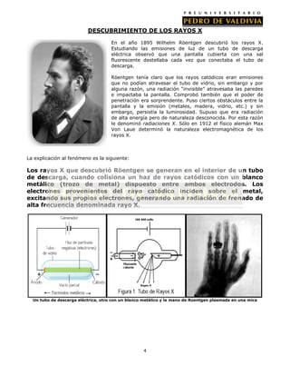 DESCUBRIMIENTO DE LOS RAYOS X
En el año 1895 Wilhelm Röentgen descubrió los
Estudiando las emisiones de luz de un tubo de
eléctrica observó que una pantalla cubierta con
fluorescente destellaba cada vez que conectaba el
descarga.

rayos X.
descarga
una sal
tubo de

Röentgen tenía claro que los rayos catódicos eran emisiones
que no podían atravesar el tubo de vidrio, sin embargo y por
alguna razón, una radiación “invisible” atravesaba las paredes
e impactaba la pantalla. Comprobó también que el poder de
penetración era sorprendente. Puso ciertos obstáculos entre la
pantalla y la emisión (metales, madera, vidrio, etc.) y sin
embargo, persistía la luminosidad. Supuso que era radiación
de alta energía pero de naturaleza desconocida. Por esta razón
le denominó radiaciones X. Sólo en 1912 el físico alemán Max
Von Laue determinó la naturaleza electromagnética de los
rayos X.

La explicación al fenómeno es la siguiente:

Los rayos X que descubrió Röentgen se generan en el interior de un tubo
de descarga, cuando colisiona un haz de rayos catódicos con un blanco
metálico (trozo de metal) dispuesto entre ambos electrodos. Los
electrones provenientes del rayo catódico inciden sobre el metal,
excitando sus propios electrones, generando una radiación de frenado de
alta frecuencia denominada rayo X.

Un tubo de descarga eléctrica, otro con un blanco metálico y la mano de Roentgen plasmada en una mica

4

 
