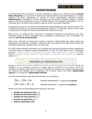RADIACTIVIDAD
La Radiactividad fue descubierta en forma accidental en 1896 por el científico francés Antoine
Henry Becquerel. Es una de las emisiones de energía atómica más sorprendentes y de mayor
utilidad a la fecha. Estudiando un mineral de Uranio (pechblenda), Becquerel observó
fosforescencia (propiedad de ciertos materiales que les permite absorber energía y emitirla
luego en forma de radiación) sin que el mineral hubiera sido expuesto previamente a la luz.
Comprobó que el mineral emitía radiación capaz de marcar una placa fotográfica.
Al igual que los rayos X, los rayos provenientes del mineral pechblenda eran de alta energía y fue
imposible desviarlos con un campo electromagnético externo. Sin embargo, diferían de los rayos
X, puesto que se emitían de manera espontánea del material de uranio.
Marie Curie y su esposo Pierre, comenzaron a estudiar el fenómeno y descubrieron que otros
minerales tenían la misma propiedad que la pechblenda. Determinaron que el fenómeno era
exclusivo del núcleo de los átomos.
Marie Curie (discípula de Becquerel), propuso el término radiactividad para estas radiaciones
espontáneas de partículas y energía. A fines de 1897 los esposos Curie descubrieron otros dos
elementos radiactivos, el polonio (Po) y el radio (Ra).
En 1902 Ernest Rutherford demostró que la radiactividad generaba transformaciones espontáneas
y de este modo un elemento puede transformarse en otro. En 1903 Marie, Pierre y Becquerel
recibieron el Nobel de Física por el descubrimiento de la radiactividad natural. Finalmente en 1911
Marie Curie aisló el Radio y obtuvo su masa atómica, el descubrimiento le significó un segundo
premio Nobel.

PROCESOS DE DESINTEGRACIÓN
Cuando un átomo se encuentra inestable en el núcleo, emite radiaciones de forma espontánea, sin
embargo, en los reactores nucleares es posible generar emisiones en un átomo que no es
radiactivo. En ambos, el fenómeno ocurre con liberación de energía y los núcleos hijos generados
son siempre más estables que el predecesor. En el primer caso se les llama radiactividad
natural y en el segundo, radiactividad artificial.
La forma de representar estos tipos de reacciones es la siguiente:
196
84

27
13

Po

192
82

Al + 4He
2

Pb + 4He
2

EMISIÓN ESPONTÁNEA  radiactividad natural.

30
15

EMISIÓN ARTIFICIAL  radiactividad artificial.

1
P + 0n

Existen cinco tipos de desintegraciones radiactivas naturales:
Emisión de partículas alfa ( )
Emisión de partículas beta ( )
Emisión de rayos gamma (
Emisión de positrones (

)
)

Captura electrónica (CE)

6

 