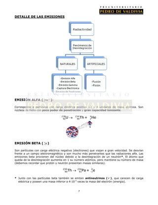 DETALLE DE LAS EMISIONES

EMISIÓN ALFA ( 4He+2 ):
2
Corresponde a partículas con carga eléctrica positiva +2 y 4 unidades de masa atómica. Son
núcleos de Helio con poco poder de penetración y gran capacidad ionizante.
238
92

U

234
90

Th +

4
2

He

0
EMISIÓN BETA ( -1 e )

Son partículas con carga eléctrica negativa (electrones) que viajan a gran velocidad. Se desvían
frente a un campo electromagnético y son mucho más penetrantes que las radiaciones alfa. Las
emisiones beta provienen del núcleo debido a la desintegración de un neutrón*. El átomo que
queda de la desintegración aumenta en 1 su número atómico, pero mantiene su número de masa
(debemos recordar que protón y neutrón presentan masas similares).
234
90

Th

234
91

Pa +

0
-1

e

* Junto con las partículas beta también se emiten antineutrinos ( ), que carecen de carga
eléctrica y poseen una masa inferior a 4·10-5 veces la masa del electrón (energía).

7

 