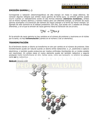 EMISIÓN GAMMA ( )
Corresponde a radiación (electromagnética) de alta energía sin masa ni carga eléctrica. Se
conocen algunos isótopos que emiten rayos gamma de forma pura. La emisión gamma puede
ocurrir cuando un radioelemento existe en dos formas distintas (isómeros nucleares), ambas
con el mismo número atómico y número másico pero con diferente energía. La emisión de rayos
gamma acompaña a la transición del isómero de mayor energía a la forma de menor energía. Un
ejemplo de esta isomería es el isótopo protactinio 234 (Pa), que existe con 2 estados de energía
diferentes, y en el que la emisión de rayos gamma indica la transición de uno al otro.
234
91

234
91

Pa*

Pa+

En la emisión de rayos gamma no hay cambios en el número de protones y neutrones en el núcleo
por lo tanto, no hay transmutación (cambio en el número Z de un elemento).

TRANSMUTACIÓN
Es el fenómeno donde un átomo se transforma en otro por cambio en el número de protones. Esta
transformación puede ser natural cuando un átomo emite radiaciones
, , positrones o captura
electrónica, o también puede producirse por medios artificiales (bombardeo de un núcleo estable
con neutrones). En ambos casos el nuevo elemento puede ser también radiactivo y seguirá
emitiendo hasta transformarse en otro, tantas veces, como sea necesario. Lo anterior se conoce
como serie radiactiva.
Serie del Uranio-238

8

 