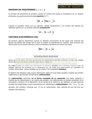 0
EMISION DE POSITRONES ( +1 e o

)

La emisión de positrones se produce cuando un protón del núcleo se transforma en un neutrón
emitiendo una partícula denominada positrón (
8
5

).

8
4

B

0
1

Be

e

Cuando un positrón choca con un electrón, ambos desaparecen y se emiten dos fotones de
radiación gamma en un proceso llamado aniquilación.
0
1

e

0
1

e

2

0
0

CAPTURA ELECTRÓNICA (CE)
Se produce captura electrónica cuando un electrón proveniente de las capas más internas del
átomo cae dentro del núcleo con lo cual un protón se transforma en neutrón. Esto provoca una
disminución en el número atómico, pero se mantiene constante el número de masa.
7
4

Be

0
1

e

7
3

Li

ESTABILIDAD NUCLEAR
Como ya se ha visto, es muy común que los elementos presenten isótopos, o sea, que existan
varios átomos del mismo elemento con distinta masa (A).
En radiactividad se utiliza con frecuencia el término núclido para aquellas especies con un
número definido de protones (Z) y neutrones (n), de modo que cada átomo se considera un
núclido. Ahora bien, varios núclidos con el mismo Z se consideran isótopos.
El objetivo de introducir esta nueva clasificación radica en que todos aquellos núclidos que emiten
radiaciones se denominan formalmente radionúclidos.
Un radionúclido, entonces, es la forma inestable de un elemento que libera radiación a
medida que se descompone y se vuelve más estable. Los radionúclidos se pueden presentar en la
naturaleza o producir en el laboratorio. En el campo de la medicina, por ejemplo, se usan para las
pruebas de imaginología y para tratamiento con radioterapia (radioisótopos). Así,
ejemplo, son núclidos, mientras que

14
6C

12
6C

y

13
6 C,

por

es un radionúclido, (eso, además de que los tres son

isótopos del Carbono).

9

 