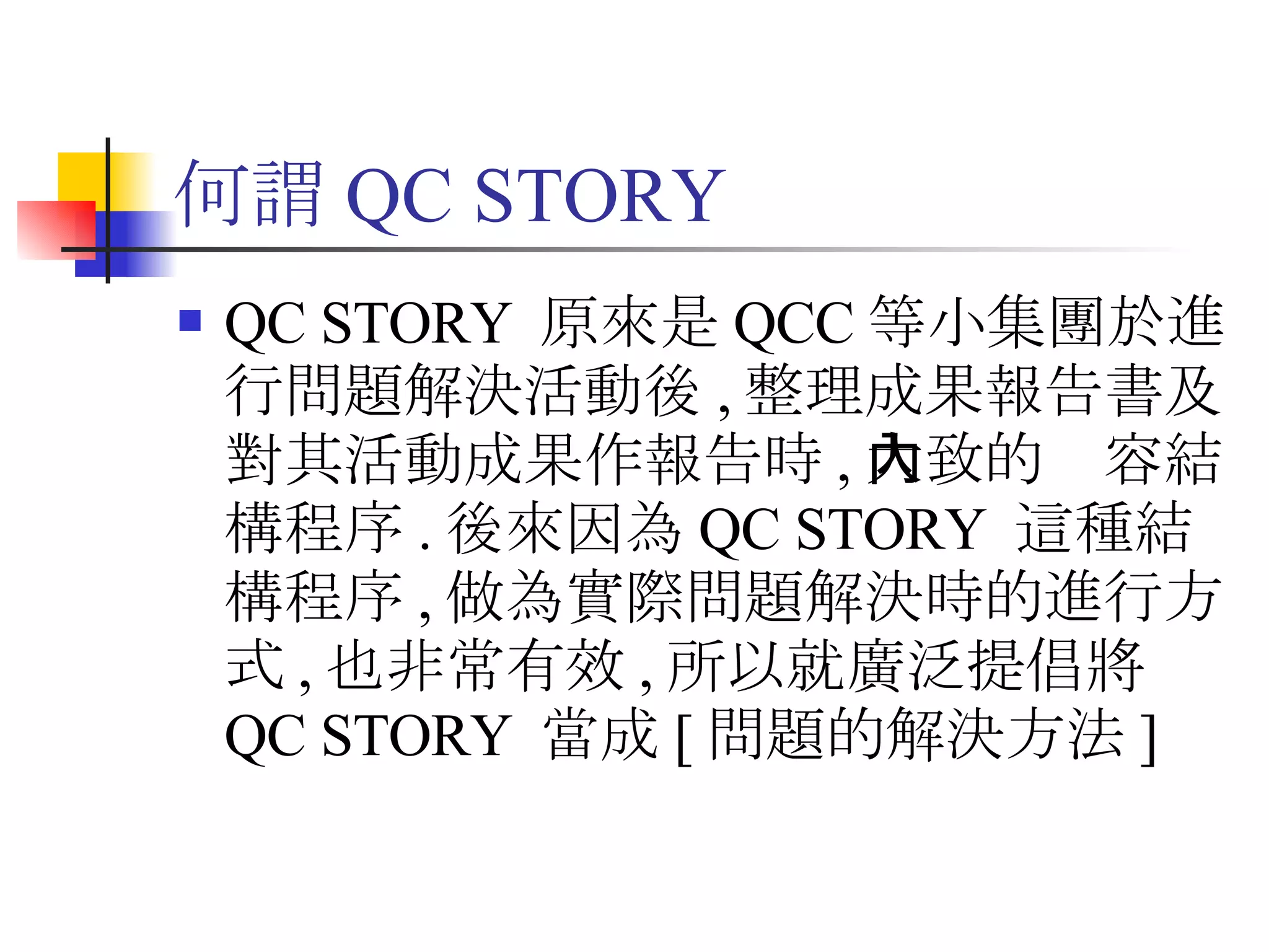 何謂 QC STORY QC STORY  原來是 QCC 等小集團於進行問題解決活動後 , 整理成果報告書及對其活動成果作報告時 , 大致的內容結構程序 . 後來因為 QC STORY  這種結構程序 , 做為實際問題解決時的進行方式 , 也非常有效 , 所以就廣泛提倡將 QC STORY  當成 [ 問題的解決方法 ]  