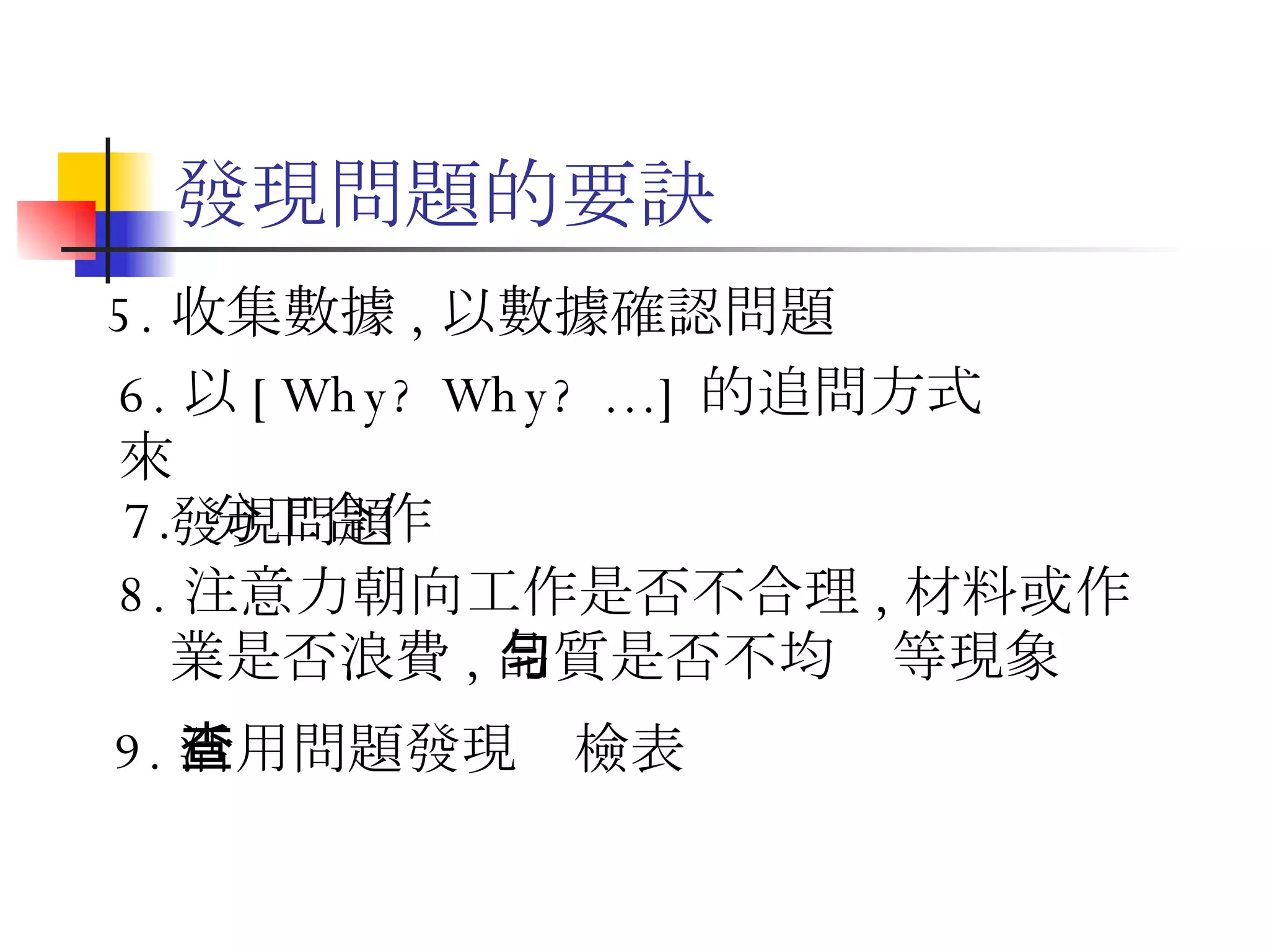 發現問題的要訣 7.  分工合作  8. 注意力朝向工作是否不合理 , 材料或作  業是否浪費 , 品質是否不均勻等現象 9. 活用問題發現查檢表 5. 收集數據 , 以數據確認問題 6. 以 [Why? Why? …] 的追問方式來 發現問題  
