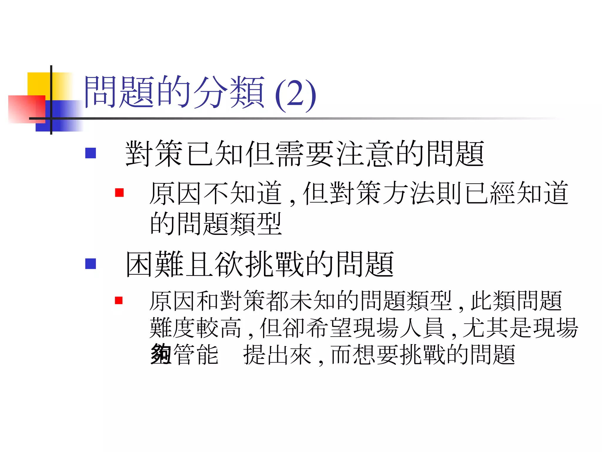 問題的分類 (2) 對策已知但需要注意的問題 原因不知道 , 但對策方法則已經知道的問題類型 困難且欲挑戰的問題 原因和對策都未知的問題類型 , 此類問題難度較高 , 但卻希望現場人員 , 尤其是現場主管能夠提出來 , 而想要挑戰的問題 