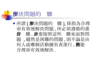解決問題的步驟 所謂 [ 解決問題的步驟 ], 係指為合理而有效地解決問題 , 所必須遵循的進行步驟 . 只要按照這些步驟來面對問題  , 縱然是困難的問題 , 則不論是由何人或哪個活動圈負責進行 , 也能夠合理而有效地解決 . 