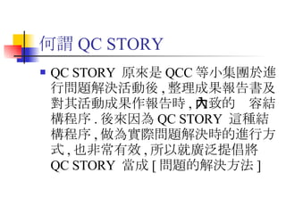 何謂 QC STORY QC STORY  原來是 QCC 等小集團於進行問題解決活動後 , 整理成果報告書及對其活動成果作報告時 , 大致的內容結構程序 . 後來因為 QC STORY  這種結構程序 , 做為實際問題解決時的進行方式 , 也非常有效 , 所以就廣泛提倡將 QC STORY  當成 [ 問題的解決方法 ]  