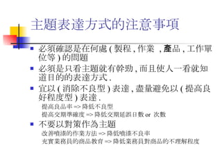 主題表達方式的注意事項  必須確認是在何處 ( 製程 , 作業  , 產品 , 工作單位等 ) 的問題 必須是只看主題就有幹勁 , 而且使人一看就知道目的的表達方式 . 宜以 ( 消除不良型 ) 表達 , 盡量避免以 ( 提高良好程度型 ) 表達 . 提高良品率 => 降低不良型 提高交期準確度 => 降低交期延誤日數 or  次數 不要以對策作為主題 改善噴漆的作業方法 => 降低噴漆不良率 充實業務員的商品教育 => 降低業務員對商品的不理解程度 