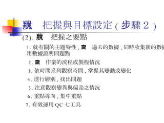現狀把握與目標設定 ( 步驟２ ) (2). 現狀把握之要點 1. 就有關的主題特性 , 調查過去的數據 , 同時收集新的數據 , 用數據證明問題點  2. 調查作業的流程或製程情況 3. 依時間系列觀察時間 , 掌握其變動或變化  4. 進行層別 , 找出問題 5. 注意觀察變異與偏差之情況 6. 重點導向 , 集中重點 7. 有效運用 QC 七工具 