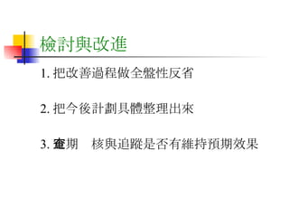 檢討與改進 1. 把改善過程做全盤性反省 2. 把今後計劃具體整理出來 3. 定期查核與追蹤是否有維持預期效果 