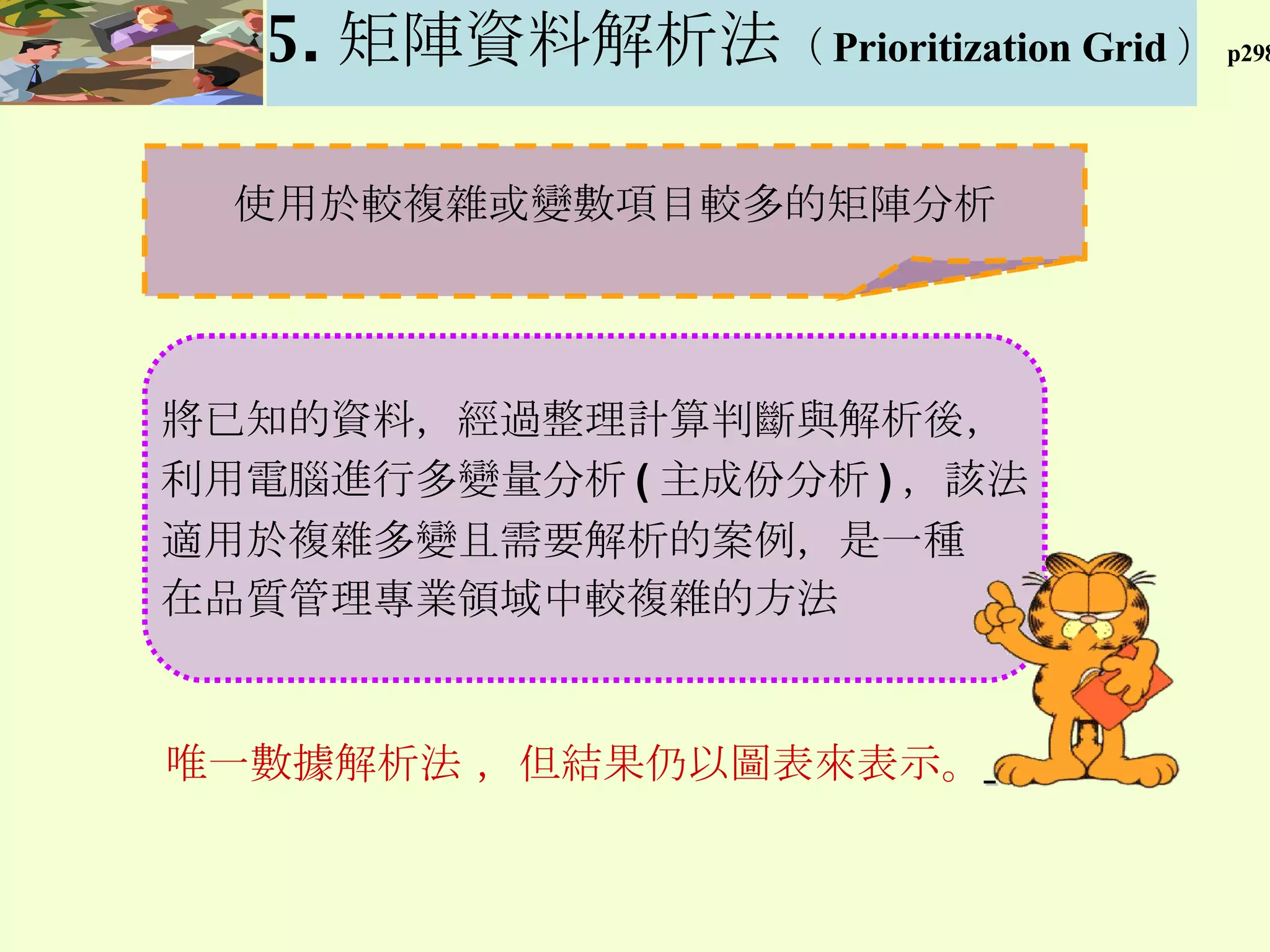 使用於較複雜或變數項目較多的矩陣分析 唯一數據解析法 ，但結果仍以圖表來表示。   5. 矩陣資料解析法 （ Prioritization Grid ） p298 將已知的資料 ， 經過整理計算判斷與解析後 ， 利用電腦進行多變量分析 ( 主成份分析 ) ，該法 適用於複雜多變且需要解析的案例 ， 是一種 在品質管理專業領域中較複雜的方法 