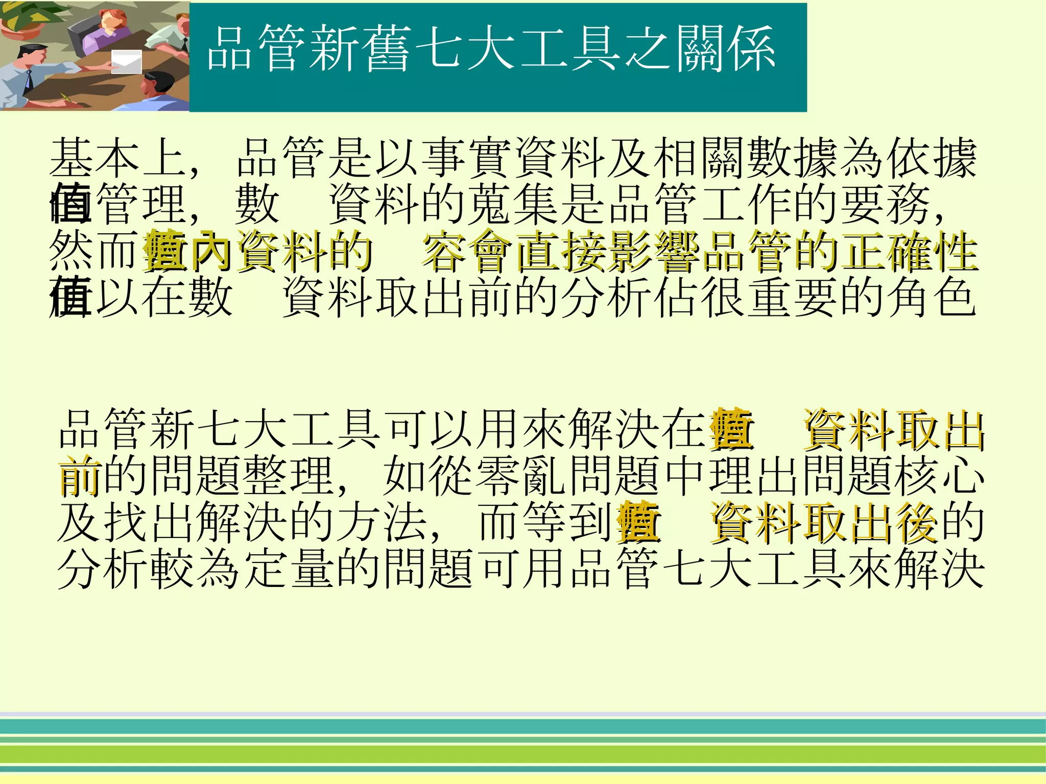 品管新舊七大工具之關係 品管新七大工具可以用來解決在 數值資料取出前 的問題整理，如從零亂問題中理出問題核心及找出解決的方法，而等到 數值資料取出後 的分析較為定量的問題可用品管七大工具來解決 基本上，品管是以事實資料及相關數據為依據的管理，數值資料的蒐集是品管工作的要務，然而 數值資料的內容會直接影響品管的正確性 所以在數值資料取出前的分析佔很重要的角色 