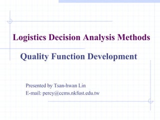 Logistics Decision Analysis Methods Quality Function Development Presented by Tsan-hwan Lin E-mail: percy@ccms.nkfust.edu.tw 